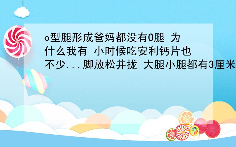 o型腿形成爸妈都没有O腿 为什么我有 小时候吃安利钙片也不少...脚放松并拢 大腿小腿都有3厘米距离 以后如果结婚会有遗