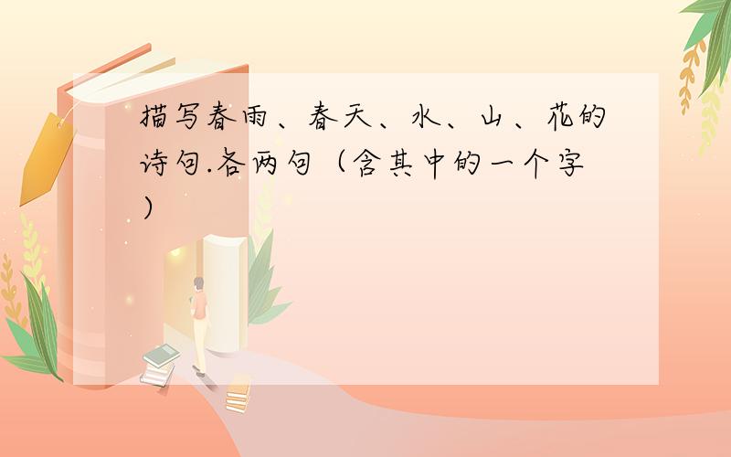 描写春雨、春天、水、山、花的诗句.各两句（含其中的一个字）