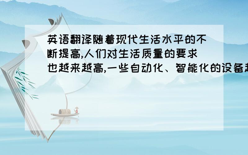 英语翻译随着现代生活水平的不断提高,人们对生活质量的要求也越来越高,一些自动化、智能化的设备越来越被广泛的应用到日常生活