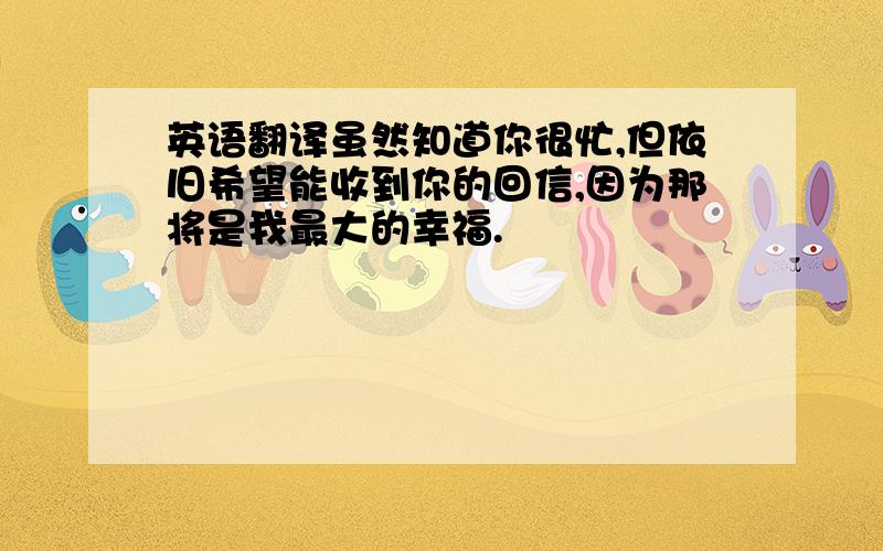 英语翻译虽然知道你很忙,但依旧希望能收到你的回信,因为那将是我最大的幸福.