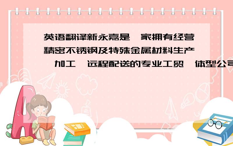 英语翻译新永嘉是一家拥有经营精密不锈钢及特殊金属材料生产、加工、远程配送的专业工贸一体型公司,多年以来一直致力于立足国内