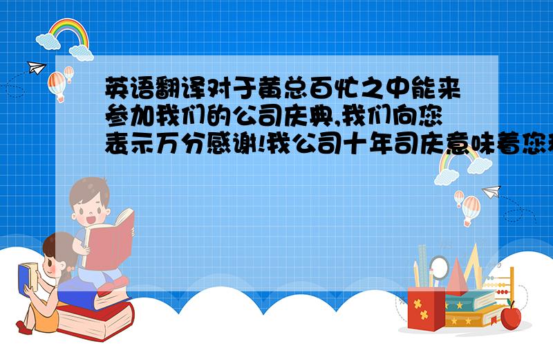 英语翻译对于黄总百忙之中能来参加我们的公司庆典,我们向您表示万分感谢!我公司十年司庆意味着您和我公司之间的业务联系已持续