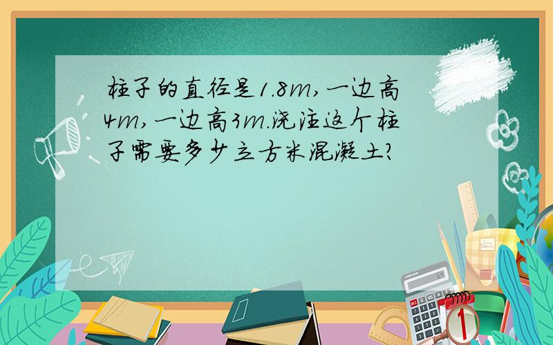 柱子的直径是1.8m,一边高4m,一边高3m.浇注这个柱子需要多少立方米混凝土?