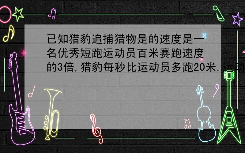 已知猎豹追捕猎物是的速度是一名优秀短跑运动员百米赛跑速度的3倍,猎豹每秒比运动员多跑20米.运动员...