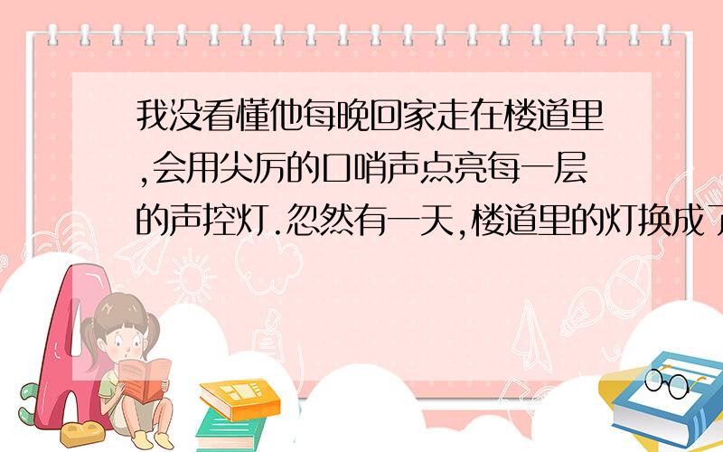 我没看懂他每晚回家走在楼道里,会用尖厉的口哨声点亮每一层的声控灯.忽然有一天,楼道里的灯换成了红外的,只要有人,所有灯都