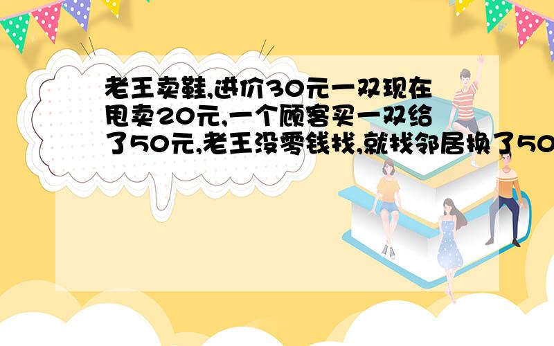 老王卖鞋,进价30元一双现在甩卖20元,一个顾客买一双给了50元,老王没零钱找,就找邻居换了50.邻居回头看钱是假的又给