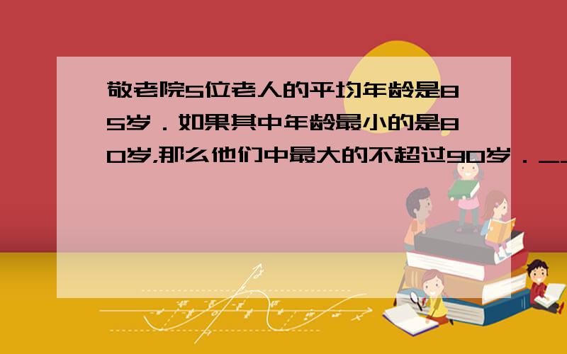 敬老院5位老人的平均年龄是85岁．如果其中年龄最小的是80岁，那么他们中最大的不超过90岁．______．