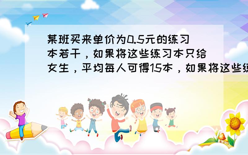 某班买来单价为0.5元的练习本若干，如果将这些练习本只给女生，平均每人可得15本，如果将这些练习本只给男生，平均每人可得