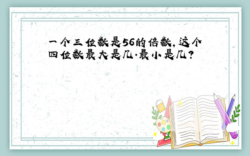 一个三位数是56的倍数,这个四位数最大是几.最小是几?