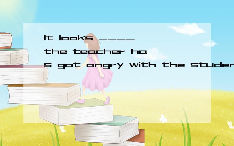 It looks ____ the teacher has got angry with the student ___