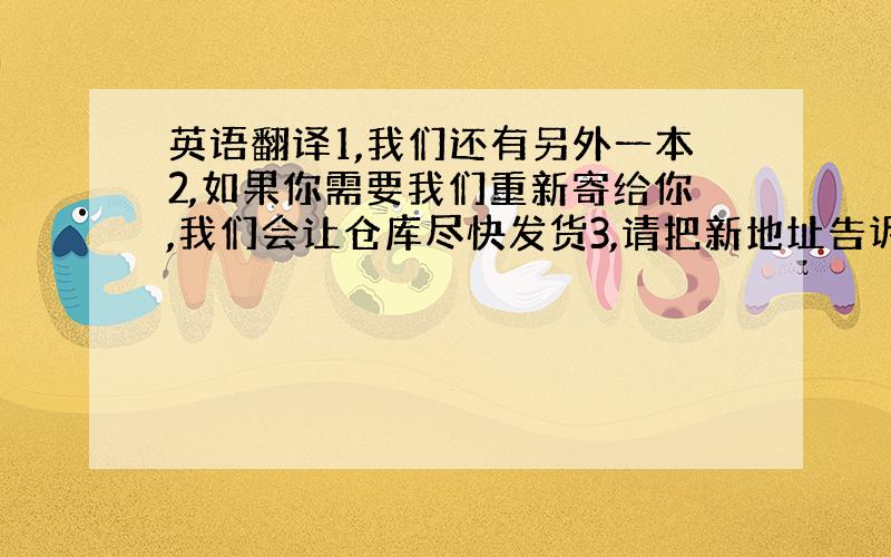 英语翻译1,我们还有另外一本2,如果你需要我们重新寄给你,我们会让仓库尽快发货3,请把新地址告诉我4,这个订单我们不会再