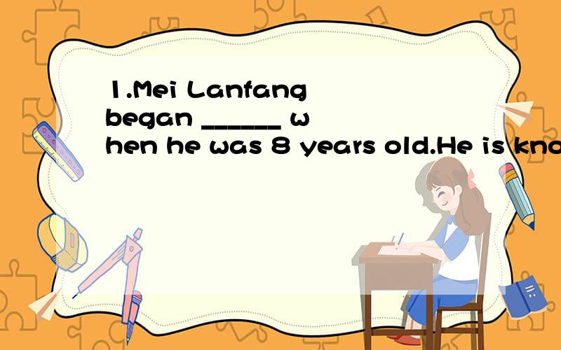 1.Mei Lanfang began ______ when he was 8 years old.He is kno