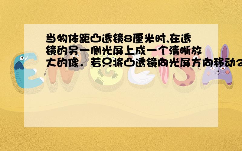 当物体距凸透镜8厘米时,在透镜的另一侧光屏上成一个清晰放大的像．若只将凸透镜向光屏方向移动2厘米,则在光屏上又成一个清晰