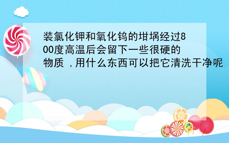 装氯化钾和氧化钨的坩埚经过800度高温后会留下一些很硬的物质 ,用什么东西可以把它清洗干净呢