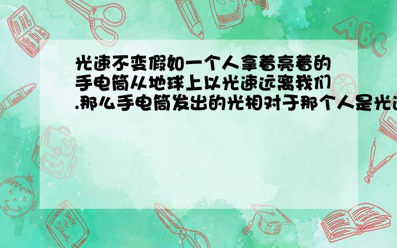 光速不变假如一个人拿着亮着的手电筒从地球上以光速远离我们.那么手电筒发出的光相对于那个人是光速,相对于我们呢?是一倍光速