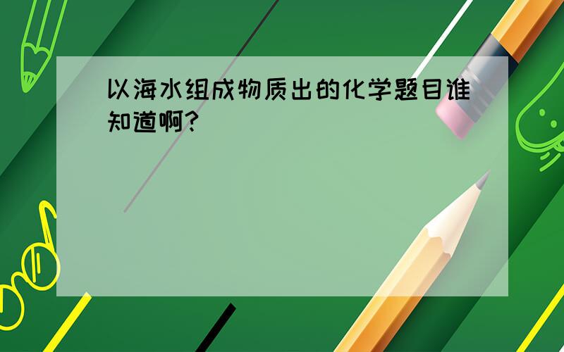 以海水组成物质出的化学题目谁知道啊?