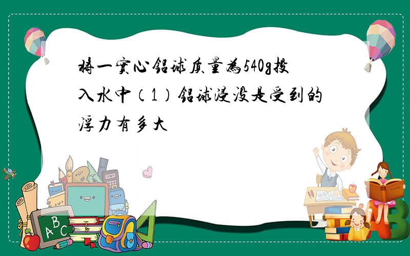 将一实心铝球质量为540g投入水中（1）铝球浸没是受到的浮力有多大