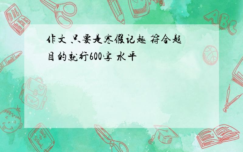 作文 只要是寒假记趣 符合题目的就行600字 水平