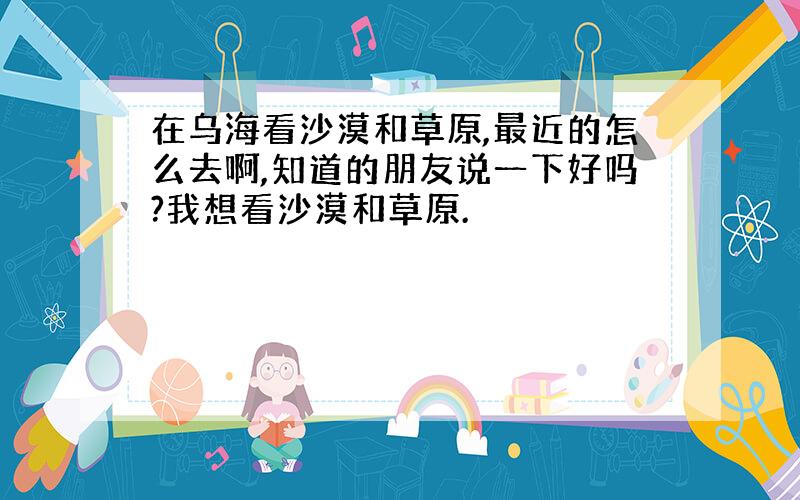 在乌海看沙漠和草原,最近的怎么去啊,知道的朋友说一下好吗?我想看沙漠和草原.