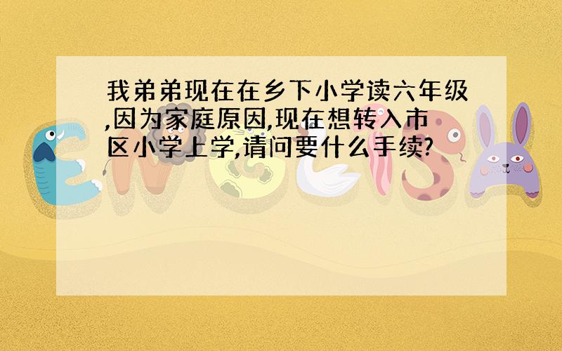 我弟弟现在在乡下小学读六年级,因为家庭原因,现在想转入市区小学上学,请问要什么手续?