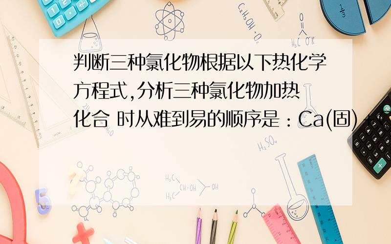 判断三种氯化物根据以下热化学方程式,分析三种氯化物加热 化合 时从难到易的顺序是：Ca(固)＋CL2（气）->CaCl2