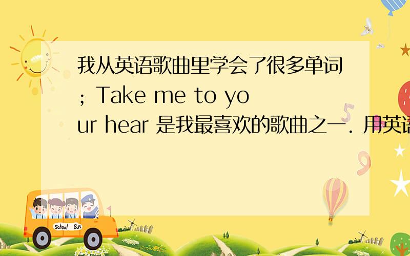 我从英语歌曲里学会了很多单词；Take me to your hear 是我最喜欢的歌曲之一. 用英语怎么说？