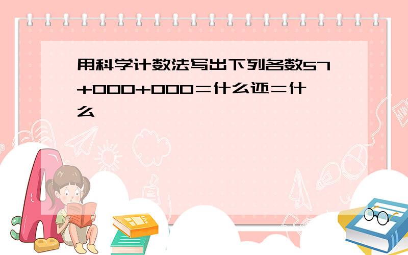 用科学计数法写出下列各数57+000+000＝什么还＝什么