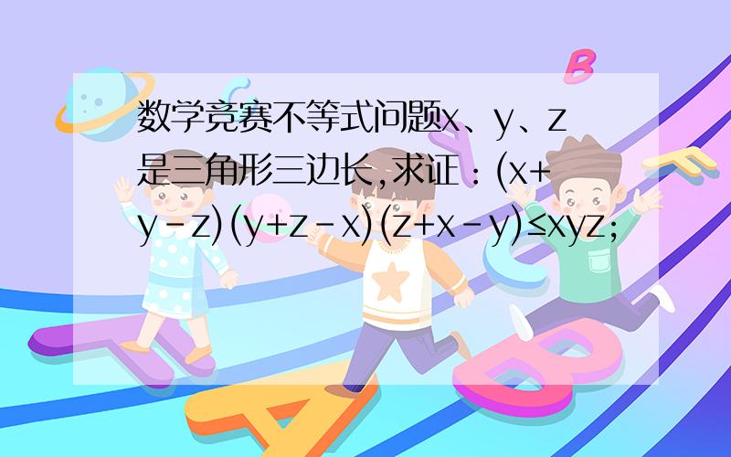 数学竞赛不等式问题x、y、z是三角形三边长,求证：(x+y-z)(y+z-x)(z+x-y)≤xyz;