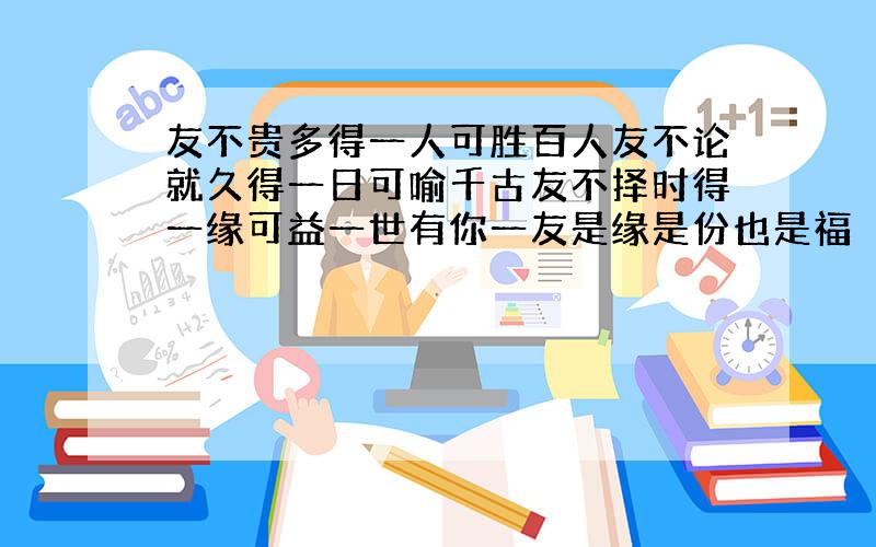 友不贵多得一人可胜百人友不论就久得一日可喻千古友不择时得一缘可益一世有你一友是缘是份也是福