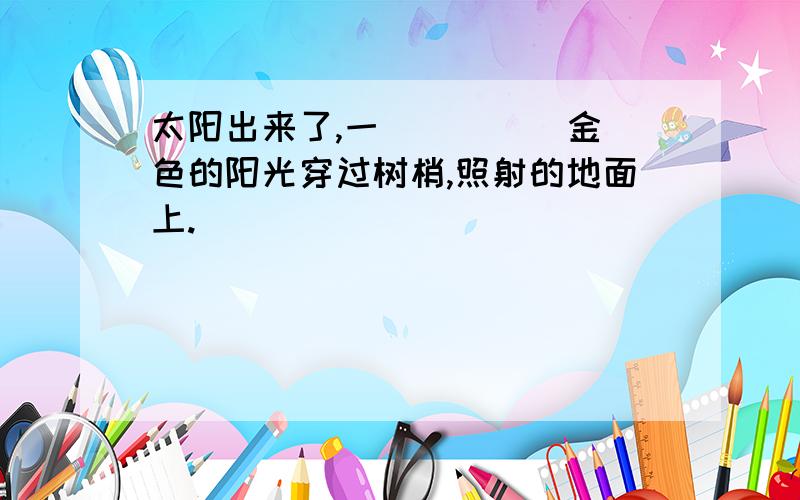 太阳出来了,一( )( )金色的阳光穿过树梢,照射的地面上.