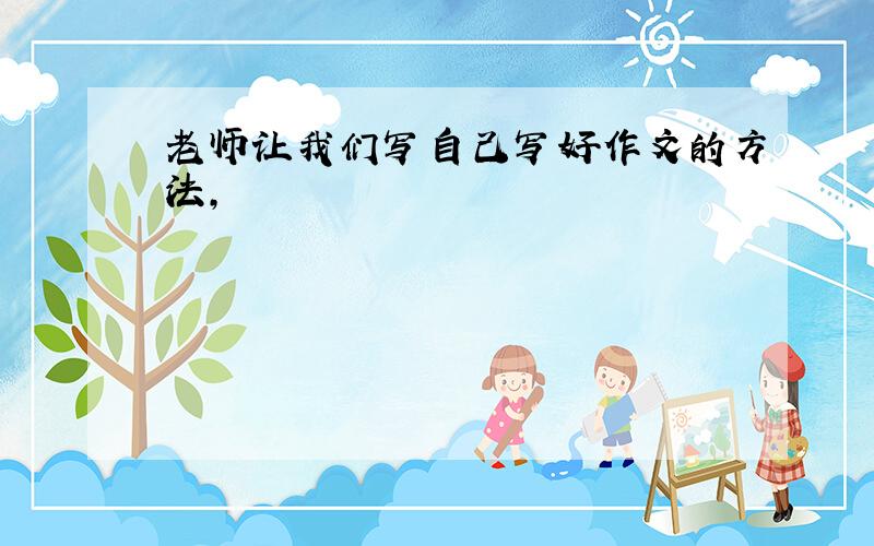 老师让我们写自己写好作文的方法,