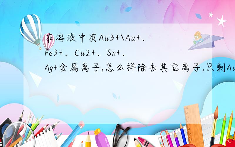 在溶液中有Au3+\Au+、Fe3+、Cu2+、Sn+、Ag+金属离子,怎么样除去其它离子,只剩Au的离子?