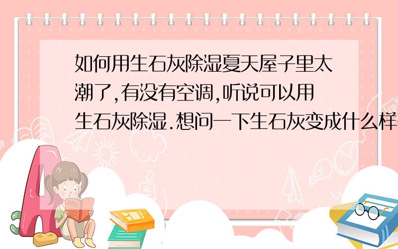 如何用生石灰除湿夏天屋子里太潮了,有没有空调,听说可以用生石灰除湿.想问一下生石灰变成什么样子就没有除湿效果了?生石灰可