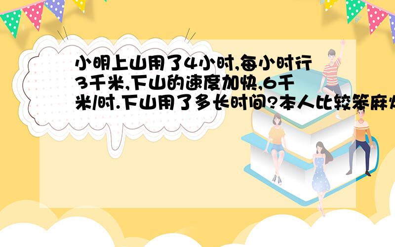 小明上山用了4小时,每小时行3千米,下山的速度加快,6千米/时.下山用了多长时间?本人比较笨麻烦试子写出来