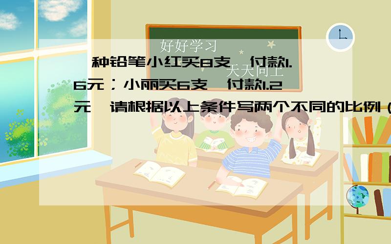 一种铅笔小红买8支,付款1.6元；小丽买6支,付款1.2元,请根据以上条件写两个不同的比例（）（）