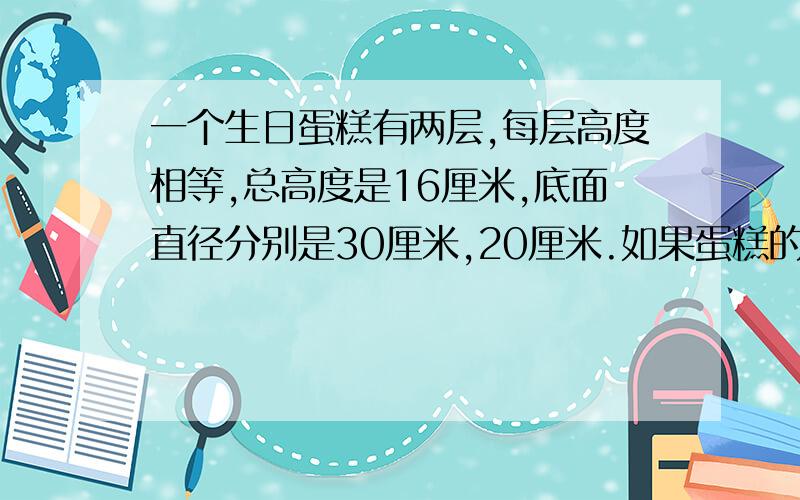 一个生日蛋糕有两层,每层高度相等,总高度是16厘米,底面直径分别是30厘米,20厘米.如果蛋糕的表面要浇上奶