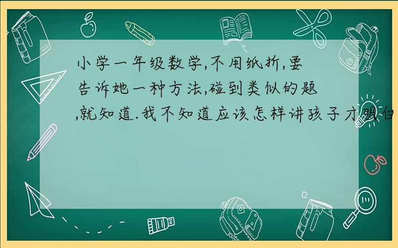 小学一年级数学,不用纸折,要告诉她一种方法,碰到类似的题,就知道.我不知道应该怎样讲孩子才明白?