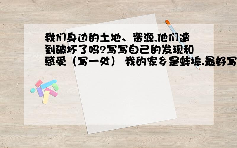 我们身边的土地、资源,他们遭到破坏了吗?写写自己的发现和感受（写一处） 我的家乡是蚌埠.最好写淮河.