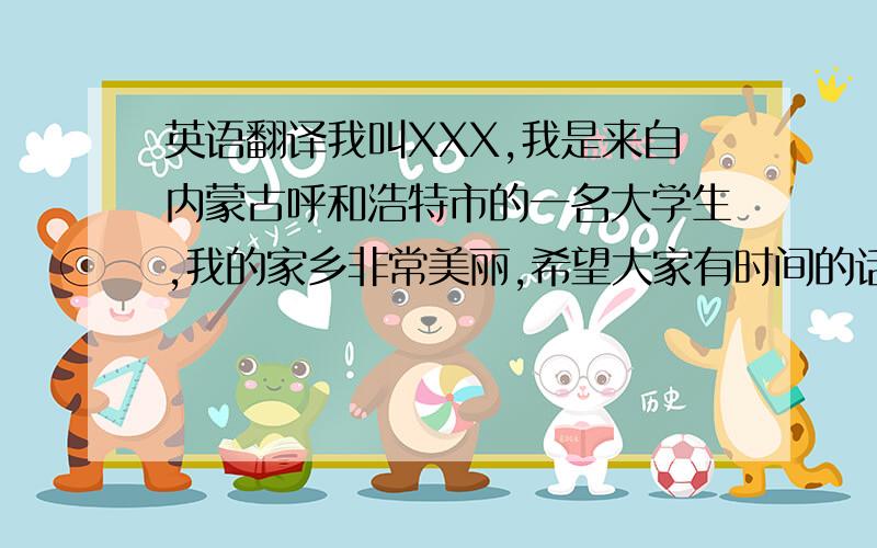 英语翻译我叫XXX,我是来自内蒙古呼和浩特市的一名大学生,我的家乡非常美丽,希望大家有时间的话可以去那里旅游.我非常热爱