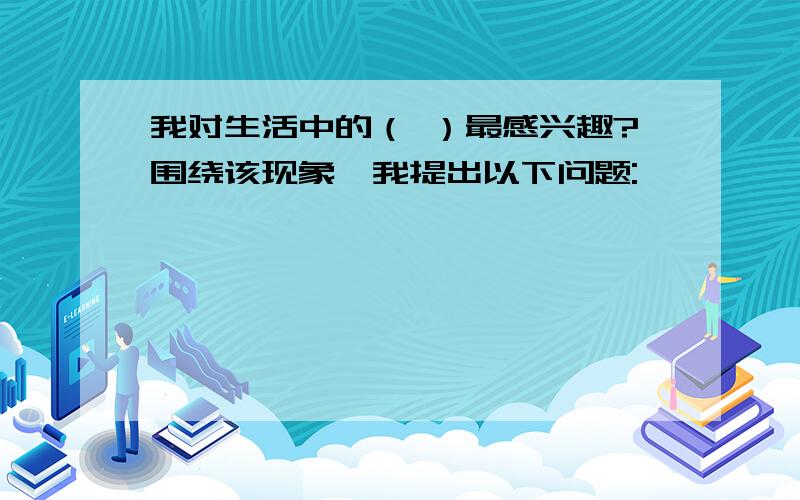 我对生活中的（ ）最感兴趣?围绕该现象,我提出以下问题: