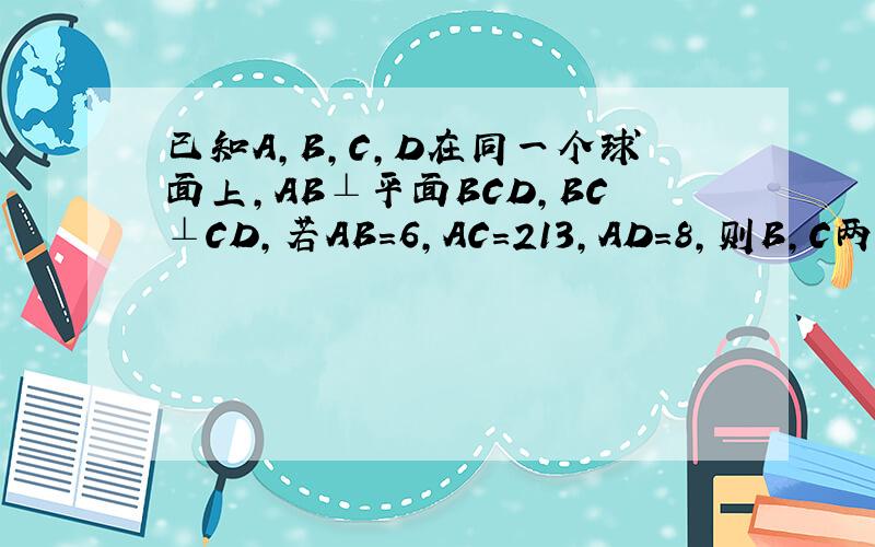 已知A，B，C，D在同一个球面上，AB⊥平面BCD，BC⊥CD，若AB=6，AC＝213，AD=8，则B，C两点间的球面