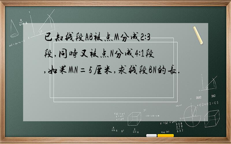 已知线段AB被点M分成2:3段,同时又被点N分成4:1段,如果MN=5厘米,求线段BN的长.