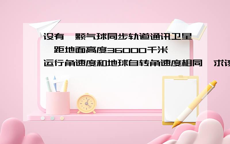 设有一颗气球同步轨道通讯卫星,距地面高度36000千米,运行角速度和地球自转角速度相同,求该卫星覆盖面积