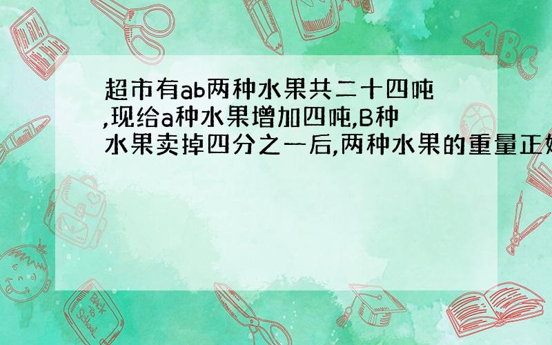 超市有ab两种水果共二十四吨,现给a种水果增加四吨,B种水果卖掉四分之一后,两种水果的重量正好相等.求这两种水果原来各多