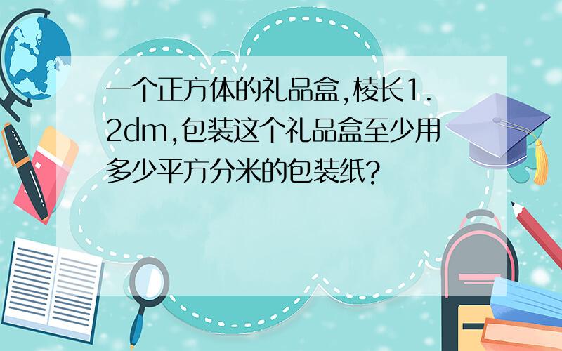 一个正方体的礼品盒,棱长1.2dm,包装这个礼品盒至少用多少平方分米的包装纸?