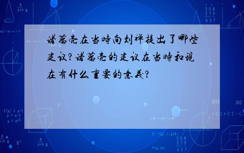 诸葛亮在当时向刘禅提出了哪些建议?诸葛亮的建议在当时和现在有什么重要的意义?