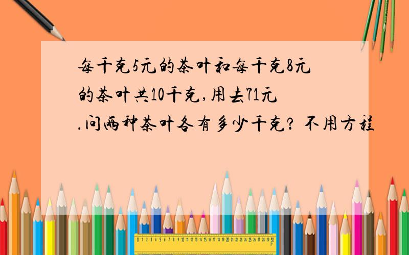 每千克5元的茶叶和每千克8元的茶叶共10千克,用去71元.问两种茶叶各有多少千克? 不用方程