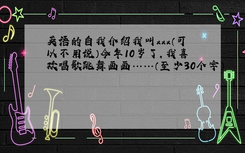 英语的自我介绍我叫xxx（可以不用说）今年10岁了,我喜欢唱歌跳舞画画……（至少30个字）