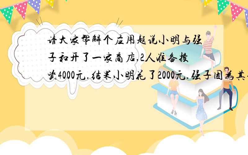 请大家帮解个应用题说小明与强子和开了一家商店,2人准备投资4000元.结果小明花了2000元.强子因为其他关系暂时花了5