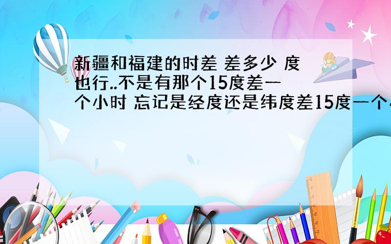 新疆和福建的时差 差多少 度也行..不是有那个15度差一个小时 忘记是经度还是纬度差15度一个小时了~